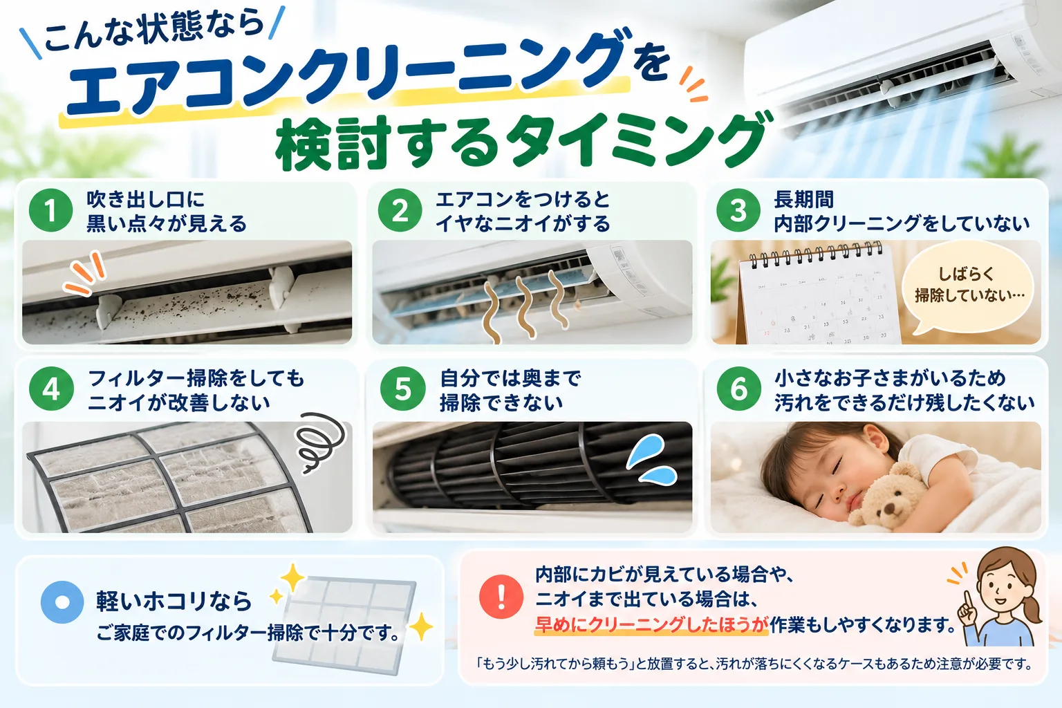 こんな状態ならエアコンクリーニングを検討するタイミング

吹き出し口に黒い点々が見える

エアコンをつけるとイヤなニオイがする

長期間内部クリーニングをしていない

フィルター掃除をしてもニオイが改善しない

自分では奥まで掃除できない

小さなお子さまがいるため汚れをできるだけ残したくない