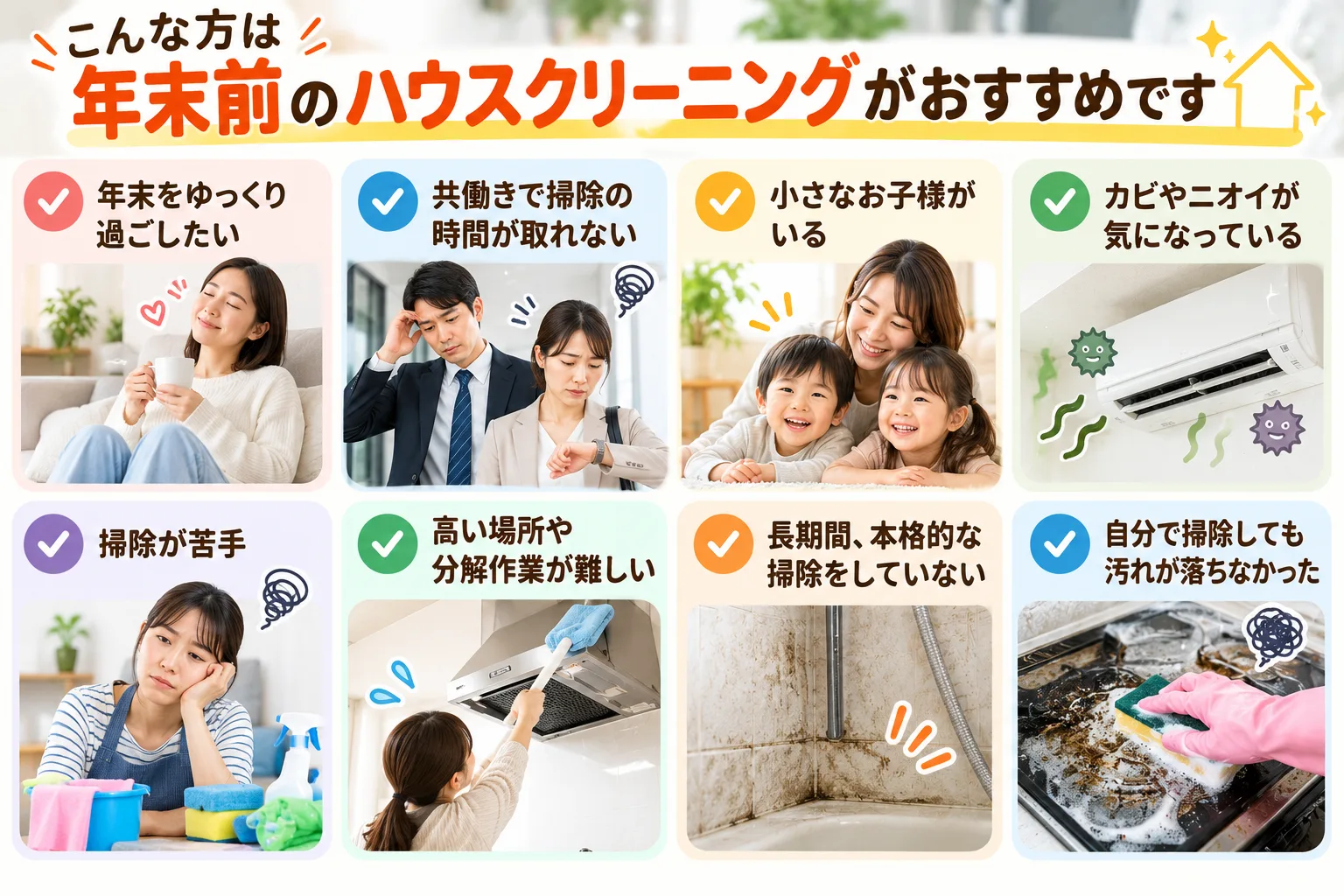 こんな方は年末前のハウスクリーニングがおすすめ
年末をゆっくり過ごしたい

共働きで掃除の時間が取れない

小さなお子様がいる

カビやニオイが気になっている

掃除が苦手

高い場所や分解作業が難しい

長期間、本格的な掃除をしていない

自分で掃除しても汚れが落ちなかった